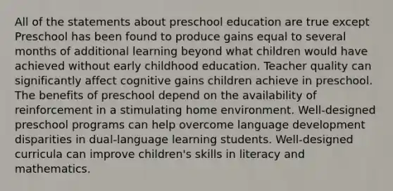 All of the statements about preschool education are true except Preschool has been found to produce gains equal to several months of additional learning beyond what children would have achieved without early childhood education. Teacher quality can significantly affect cognitive gains children achieve in preschool. The benefits of preschool depend on the availability of reinforcement in a stimulating home environment. Well-designed preschool programs can help overcome language development disparities in dual-language learning students. Well-designed curricula can improve children's skills in literacy and mathematics.