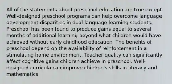 All of the statements about preschool education are true except Well-designed preschool programs can help overcome language development disparities in dual-language learning students. Preschool has been found to produce gains equal to several months of additional learning beyond what children would have achieved without early childhood education. The benefits of preschool depend on the availability of reinforcement in a stimulating home environment. Teacher quality can significantly affect cognitive gains children achieve in preschool. Well-designed curricula can improve children's skills in literacy and mathematics