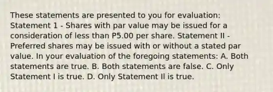 These statements are presented to you for evaluation: Statement 1 - Shares with par value may be issued for a consideration of less than P5.00 per share. Statement II - Preferred shares may be issued with or without a stated par value. In your evaluation of the foregoing statements: A. Both statements are true. B. Both statements are false. C. Only Statement I is true. D. Only Statement Il is true.