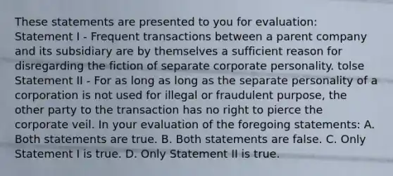 These statements are presented to you for evaluation: Statement I - Frequent transactions between a parent company and its subsidiary are by themselves a sufficient reason for disregarding the fiction of separate corporate personality. tolse Statement II - For as long as long as the separate personality of a corporation is not used for illegal or fraudulent purpose, the other party to the transaction has no right to pierce the corporate veil. In your evaluation of the foregoing statements: A. Both statements are true. B. Both statements are false. C. Only Statement I is true. D. Only Statement II is true.