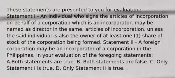 These statements are presented to you for evaluation: Statement I - An individual who signs the articles of incorporation on behalf of a corporation which is an incorporator, may be named as director in the same, articles of incorporation, unless the said individual is also the owner of at least one (1) share of stock of the corporation being formed. Statement II - A foreign corporation may be an incorporator of a corporation in the Philippines. In your evaluation of the foregoing statements: A.Both statements are true. B. Both statements are false. C. Only Statement I is true. D. Only Statement II is true. .