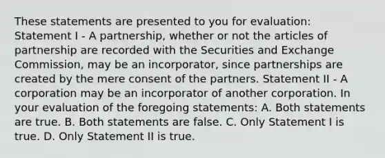 These statements are presented to you for evaluation: Statement I - A partnership, whether or not the articles of partnership are recorded with the Securities and Exchange Commission, may be an incorporator, since partnerships are created by the mere consent of the partners. Statement II - A corporation may be an incorporator of another corporation. In your evaluation of the foregoing statements: A. Both statements are true. B. Both statements are false. C. Only Statement I is true. D. Only Statement II is true.