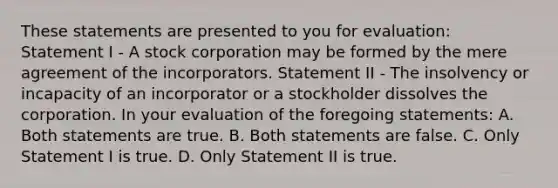 These statements are presented to you for evaluation: Statement I - A stock corporation may be formed by the mere agreement of the incorporators. Statement II - The insolvency or incapacity of an incorporator or a stockholder dissolves the corporation. In your evaluation of the foregoing statements: A. Both statements are true. B. Both statements are false. C. Only Statement I is true. D. Only Statement II is true.