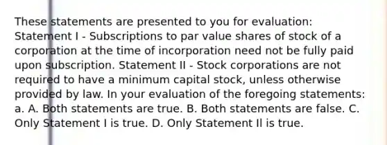 These statements are presented to you for evaluation: Statement I - Subscriptions to par value shares of stock of a corporation at the time of incorporation need not be fully paid upon subscription. Statement II - Stock corporations are not required to have a minimum capital stock, unless otherwise provided by law. In your evaluation of the foregoing statements: a. A. Both statements are true. B. Both statements are false. C. Only Statement I is true. D. Only Statement Il is true.