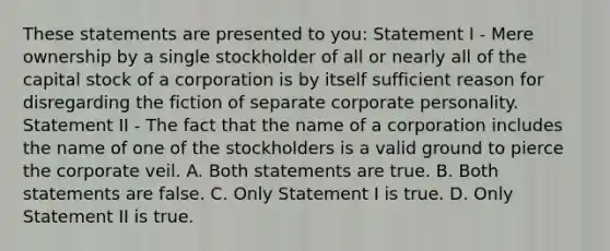 These statements are presented to you: Statement I - Mere ownership by a single stockholder of all or nearly all of the capital stock of a corporation is by itself sufficient reason for disregarding the fiction of separate corporate personality. Statement II - The fact that the name of a corporation includes the name of one of the stockholders is a valid ground to pierce the corporate veil. A. Both statements are true. B. Both statements are false. C. Only Statement I is true. D. Only Statement II is true.