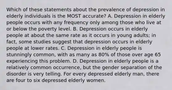 Which of these statements about the prevalence of depression in elderly individuals is the MOST accurate? A. Depression in elderly people occurs with any frequency only among those who live at or below the poverty level. B. Depression occurs in elderly people at about the same rate as it occurs in young adults; in fact, some studies suggest that depression occurs in elderly people at lower rates. C. Depression in elderly people is stunningly common, with as many as 80% of those over age 65 experiencing this problem. D. Depression in elderly people is a relatively common occurrence, but the gender separation of the disorder is very telling. For every depressed elderly man, there are four to six depressed elderly women.