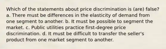 Which of the statements about price discrimination is (are) false? a. There must be differences in the elasticity of demand from one segment to another. b. It must be possible to segment the market. c. Public utilities practice first-degree price discrimination. d. It must be difficult to transfer the seller's product from one market segment to another.