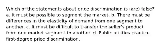 Which of the statements about price discrimination is (are) false? a. It must be possible to segment the market. b. There must be differences in the elasticity of demand from one segment to another. c. It must be difficult to transfer the seller's product from one market segment to another. d. Public utilities practice first-degree price discrimination.