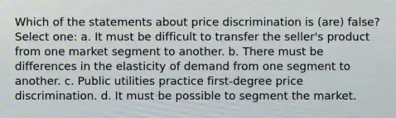 Which of the statements about price discrimination is (are) false? Select one: a. It must be difficult to transfer the seller's product from one market segment to another. b. There must be differences in the elasticity of demand from one segment to another. c. Public utilities practice first-degree price discrimination. d. It must be possible to segment the market.