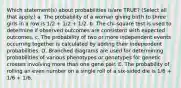 Which statement(s) about probabilities is/are TRUE? (Select all that apply.) a. The probability of a woman giving birth to three girls in a row is 1/2 + 1/2 + 1/2. b. The chi-square test is used to determine if observed outcomes are consistent with expected outcomes. c. The probability of two or more independent events occurring together is calculated by adding their independent probabilities. D. Branched diagrams are used for determining probabilities of various phenotypes or genotypes for genetic crosses involving more than one gene pair. E. The probability of rolling an even number on a single roll of a six-sided die is 1/6 + 1/6 + 1/6.