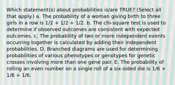 Which statement(s) about probabilities is/are TRUE? (Select all that apply.) a. The probability of a woman giving birth to three girls in a row is 1/2 + 1/2 + 1/2. b. The chi-square test is used to determine if observed outcomes are consistent with expected outcomes. c. The probability of two or more independent events occurring together is calculated by adding their independent probabilities. D. Branched diagrams are used for determining probabilities of various phenotypes or genotypes for genetic crosses involving more than one gene pair. E. The probability of rolling an even number on a single roll of a six-sided die is 1/6 + 1/6 + 1/6.