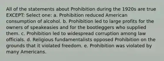 All of the statements about Prohibition during the 1920s are true EXCEPT: Select one: a. Prohibition reduced American consumption of alcohol. b. Prohibition led to large profits for the owners of speakeasies and for the bootleggers who supplied them. c. Prohibition led to widespread corruption among law officials. d. Religious fundamentalists opposed Prohibition on the grounds that it violated freedom. e. Prohibition was violated by many Americans.