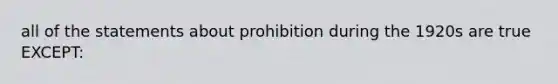 all of the statements about prohibition during the 1920s are true EXCEPT: