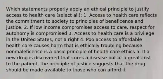 Which statements properly apply an ethical principle to justify access to health care (select all): 1. Access to health care reflects the commitment to society to principles of beneficence and justice. 2. If low income compromises access to care, respect for autonomy is compromised 3. Access to health care is a privilege in the United States, not a right 4. Poo access to affordable health care causes harm that is ethically troubling because nonmaleficence is a basic principle of health care ethics 5. If a new drug is discovered that cures a disease but at a great cost to the patient, the principle of justice suggests that the drug should be made available to those who can afford it