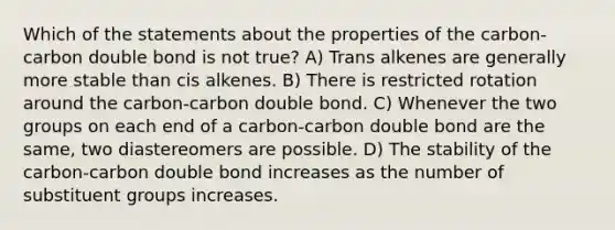 Which of the statements about the properties of the carbon-carbon double bond is not true? A) Trans alkenes are generally more stable than cis alkenes. B) There is restricted rotation around the carbon-carbon double bond. C) Whenever the two groups on each end of a carbon-carbon double bond are the same, two diastereomers are possible. D) The stability of the carbon-carbon double bond increases as the number of substituent groups increases.