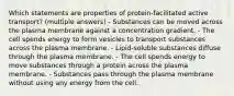 Which statements are properties of protein‑facilitated active transport? (multiple answers) - Substances can be moved across the plasma membrane against a concentration gradient. - The cell spends energy to form vesicles to transport substances across the plasma membrane. - Lipid‑soluble substances diffuse through the plasma membrane. - The cell spends energy to move substances through a protein across the plasma membrane. - Substances pass through the plasma membrane without using any energy from the cell.