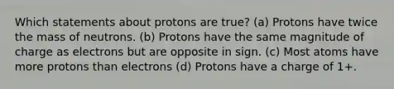 Which statements about protons are true? (a) Protons have twice the mass of neutrons. (b) Protons have the same magnitude of charge as electrons but are opposite in sign. (c) Most atoms have more protons than electrons (d) Protons have a charge of 1+.