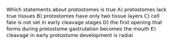 Which statements about protostomes is true A) protostomes lack true tissues B) protostomes have only two tissue layers C) cell fate is not set in early cleavage stages D) the first opening that forms during protostome gastrulation becomes the mouth E) cleavage in early protostome development is radial