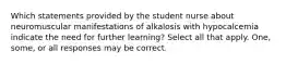 Which statements provided by the student nurse about neuromuscular manifestations of alkalosis with hypocalcemia indicate the need for further learning? Select all that apply. One, some, or all responses may be correct.