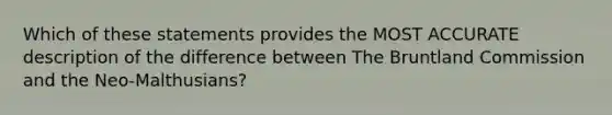 Which of these statements provides the MOST ACCURATE description of the difference between The Bruntland Commission and the Neo-Malthusians?