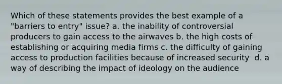 Which of these statements provides the best example of a "barriers to entry" issue? a. ​the inability of controversial producers to gain access to the airwaves b. ​the high costs of establishing or acquiring media firms c. the difficulty of gaining access to production facilities because of increased security ​ d. ​a way of describing the impact of ideology on the audience