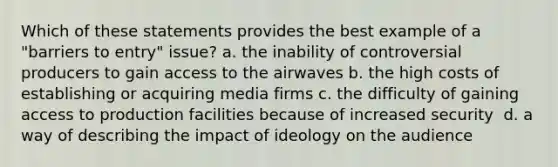 Which of these statements provides the best example of a "barriers to entry" issue? a. the inability of controversial producers to gain access to the airwaves b. ​the high costs of establishing or acquiring media firms c. the difficulty of gaining access to production facilities because of increased security ​ d. ​a way of describing the impact of ideology on the audience