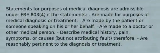 Statements for purposes of medical diagnosis are admissible under FRE 803(4) if the statements: - Are made for purposes of medical diagnosis or treatment. - Are made by the patient or someone speaking on his or her behalf. - Are made to a doctor or other medical person. - Describe medical history, pain, symptoms, or causes (but not attributing fault) therefore. - Are reasonably pertinent to the diagnosis or treatment.