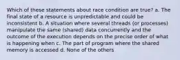 Which of these statements about race condition are true? a. The final state of a resource is unpredictable and could be inconsistent b. A situation where several threads (or processes) manipulate the same (shared) data concurrently and the outcome of the execution depends on the precise order of what is happening when c. The part of program where the shared memory is accessed d. None of the others