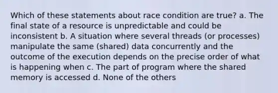 Which of these statements about race condition are true? a. The final state of a resource is unpredictable and could be inconsistent b. A situation where several threads (or processes) manipulate the same (shared) data concurrently and the outcome of the execution depends on the precise order of what is happening when c. The part of program where the shared memory is accessed d. None of the others