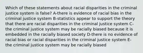 Which of these statements about racial disparities in the criminal justice system is false? A-there is evidence of racial bias in the criminal justice system B-statistics appear to support the theory that there are racial disparities in the criminal justice system C-the criminal justice system may be racially biased because it is embedded in the racially biased society D-there is no evidence of racial bias or racial disparities in the criminal justice system E-the criminal justice system may be racially biased