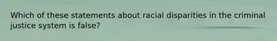 Which of these statements about racial disparities in the criminal justice system is false?