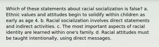 Which of these statements about racial socialization is false? a. ​Ethnic values and attitudes begin to solidify within children as early as age 4. b. ​Racial socialization involves direct statements and indirect activities. c. ​The most important aspects of racial identity are learned within one's family. d. ​Racial attitudes must be taught intentionally, using direct messages.