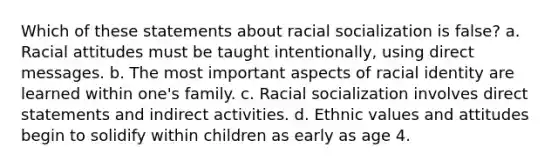 Which of these statements about racial socialization is false? a. ​Racial attitudes must be taught intentionally, using direct messages. b. ​The most important aspects of racial identity are learned within one's family. c. ​Racial socialization involves direct statements and indirect activities. d. ​Ethnic values and attitudes begin to solidify within children as early as age 4.