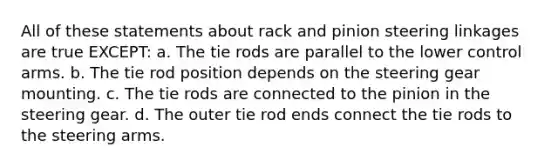 All of these statements about rack and pinion steering linkages are true EXCEPT: a. The tie rods are parallel to the lower control arms. b. The tie rod position depends on the steering gear mounting. c. The tie rods are connected to the pinion in the steering gear. d. The outer tie rod ends connect the tie rods to the steering arms.