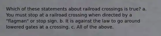 Which of these statements about railroad crossings is true? a. You must stop at a railroad crossing when directed by a "flagman" or stop sign. b. It is against the law to go around lowered gates at a crossing. c. All of the above.