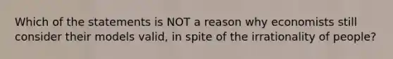 Which of the statements is NOT a reason why economists still consider their models valid, in spite of the irrationality of people?