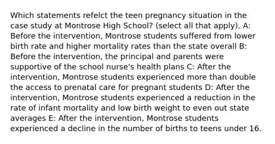 Which statements refelct the teen pregnancy situation in the case study at Montrose High School? (select all that apply). A: Before the intervention​, Montrose students suffered from lower birth rate and higher mortality rates than the state overall B: Before the intervention, the principal​ and parents were supportive of the school nurse's health plans C: After the intervention, Montrose students experienced more than double the access to prenatal care for pregnant students D: After the intervention, Montrose students experienced a reduction in the rate of infant mortality and low birth weight to even out state averages E: After the intervention, Montrose students experienced a decline in the number of births to teens under 16.