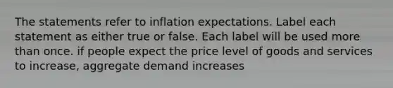 The statements refer to inflation expectations. Label each statement as either true or false. Each label will be used more than once. if people expect the price level of goods and services to increase, aggregate demand increases