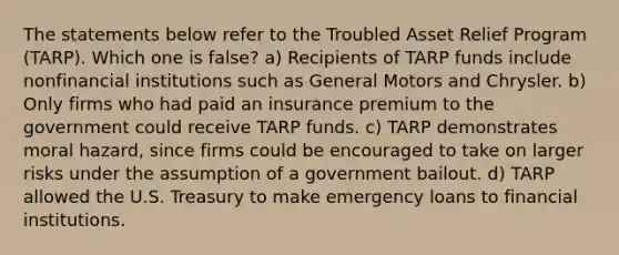 The statements below refer to the Troubled Asset Relief Program (TARP). Which one is false? a) Recipients of TARP funds include nonfinancial institutions such as General Motors and Chrysler. b) Only firms who had paid an insurance premium to the government could receive TARP funds. c) TARP demonstrates moral hazard, since firms could be encouraged to take on larger risks under the assumption of a government bailout. d) TARP allowed the U.S. Treasury to make emergency loans to financial institutions.