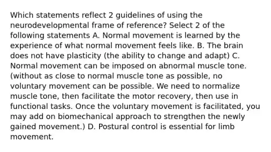 Which statements reflect 2 guidelines of using the neurodevelopmental frame of reference? Select 2 of the following statements A. Normal movement is learned by the experience of what normal movement feels like. B. The brain does not have plasticity (the ability to change and adapt) C. Normal movement can be imposed on abnormal muscle tone.(without as close to normal muscle tone as possible, no voluntary movement can be possible. We need to normalize muscle tone, then facilitate the motor recovery, then use in functional tasks. Once the voluntary movement is facilitated, you may add on biomechanical approach to strengthen the newly gained movement.) D. Postural control is essential for limb movement.