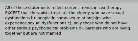 All of these statements reflect current trends in sex therapy EXCEPT that therapists treat: a). the elderly who have sexual dysfunctions b). people in same-sex relationships who experience sexual dysfunctions c). only those who do not have other serious psychological problems d). partners who are living together but are not married