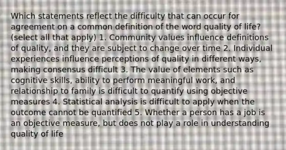 Which statements reflect the difficulty that can occur for agreement on a common definition of the word quality of life? (select all that apply) 1. Community values influence definitions of quality, and they are subject to change over time 2. Individual experiences influence perceptions of quality in different ways, making consensus difficult 3. The value of elements such as cognitive skills, ability to perform meaningful work, and relationship to family is difficult to quantify using objective measures 4. Statistical analysis is difficult to apply when the outcome cannot be quantified 5. Whether a person has a job is an objective measure, but does not play a role in understanding quality of life