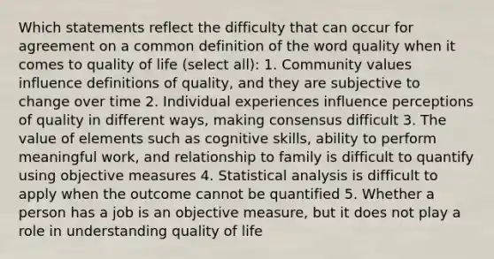 Which statements reflect the difficulty that can occur for agreement on a common definition of the word quality when it comes to quality of life (select all): 1. Community values influence definitions of quality, and they are subjective to change over time 2. Individual experiences influence perceptions of quality in different ways, making consensus difficult 3. The value of elements such as cognitive skills, ability to perform meaningful work, and relationship to family is difficult to quantify using objective measures 4. Statistical analysis is difficult to apply when the outcome cannot be quantified 5. Whether a person has a job is an objective measure, but it does not play a role in understanding quality of life