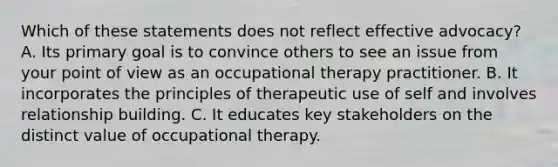 Which of these statements does not reflect effective advocacy? A. Its primary goal is to convince others to see an issue from your point of view as an occupational therapy practitioner. B. It incorporates the principles of therapeutic use of self and involves relationship building. C. It educates key stakeholders on the distinct value of occupational therapy.