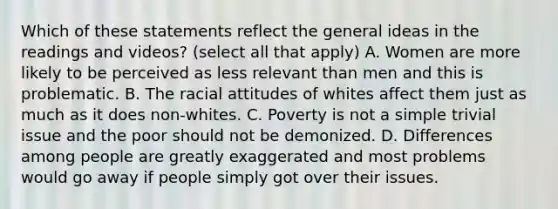 Which of these statements reflect the general ideas in the readings and videos? (select all that apply) A. Women are more likely to be perceived as less relevant than men and this is problematic. B. The racial attitudes of whites affect them just as much as it does non-whites. C. Poverty is not a simple trivial issue and the poor should not be demonized. D. Differences among people are greatly exaggerated and most problems would go away if people simply got over their issues.