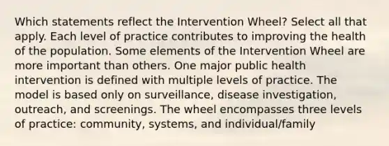 Which statements reflect the Intervention Wheel? Select all that apply. Each level of practice contributes to improving the health of the population. Some elements of the Intervention Wheel are more important than others. One major public health intervention is defined with multiple levels of practice. The model is based only on surveillance, disease investigation, outreach, and screenings. The wheel encompasses three levels of practice: community, systems, and individual/family