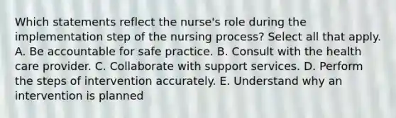 Which statements reflect the nurse's role during the implementation step of the nursing process? Select all that apply. A. Be accountable for safe practice. B. Consult with the health care provider. C. Collaborate with support services. D. Perform the steps of intervention accurately. E. Understand why an intervention is planned