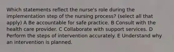 Which statements reflect the nurse's role during the implementation step of the nursing process? (select all that apply) A Be accountable for safe practice. B Consult with the health care provider. C Collaborate with support services. D Perform the steps of intervention accurately. E Understand why an intervention is planned.