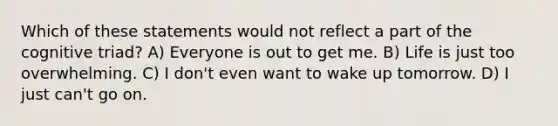 Which of these statements would not reflect a part of the cognitive triad? A) Everyone is out to get me. B) Life is just too overwhelming. C) I don't even want to wake up tomorrow. D) I just can't go on.