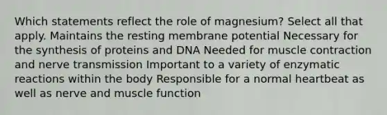 Which statements reflect the role of magnesium? Select all that apply. Maintains the resting membrane potential Necessary for the synthesis of proteins and DNA Needed for muscle contraction and nerve transmission Important to a variety of enzymatic reactions within the body Responsible for a normal heartbeat as well as nerve and muscle function